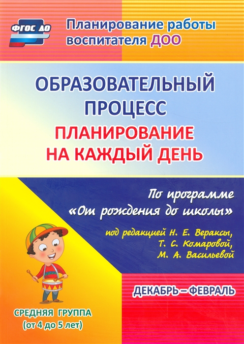 

Образовательный процесс планирование на каждый день: по программе От рождения до школы под редакцией Н. Е. Вераксы, Т.С.Комаровой, М. А. Васильевой. Декабрь-февраль. Средняя группа (от 4 до 5 лет)